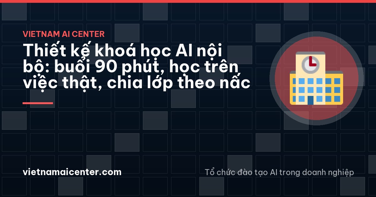 Thiết kế khoá học AI nội bộ: buổi 90 phút, học trên việc thật, chia lớp theo nấc